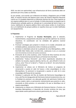 Página 22 de 37
2019, nos dará una oportunidad, cuya infraestructura de forma coordinada debe ser
aprovecha por Lima y todos sus distritos.
En ese sentido, y de acuerdo con la Memoria de Análisis y Diagnóstico para el PLAM
2035, el Instituto Peruano del Deporte (ente rector del Sistema Deportivo Nacional)
cuenta con 15 complejos deportivos en diferentes distritos de Lima. Estos espacios ya
son espacios públicos pero su uso es limitado. En dicho documento se propone que la
infraestructura señalada podría ser utilizada por la comunidad del barrio (rejas y no
muros, habilitación de espacios públicos libres como plazas verdes en el perímetro,
etc.) y la habilitación de parques públicos en aquellas áreas que no están habilitadas
con equipamientos.
b. Propuestas
1. Implementar el Programa de Escuelas Municipales, para la dotación,
mantenimiento y equipamiento educativo que permita optimizar los servicios
educativos. En coordinación con las entidades del gobierno nacional
respectivas.
2. Promover estrategias para propiciar la lectura en la ciudad, articulando con
entidades públicas, asociaciones civiles e iniciativas ya existentes.
3. Fortalecer la identidad cultural de la población de Lima Metropolitana, LIMA:
CULTURA PARA TODOS; LIMA: CULTURA VIVA., visibilizando el arte y la creatividad
como herramientas al servicio de nuestra convivencia.
4. Promoción de las artes escénicas, como: Festival de Artes Escénicas de Lima
(FAEL), Festival Internacional de Poesía y el Festival Lima Vive Rock.
5. Implementar “Cultura Itinerante”, para llevar espectáculos educativos de
calidad a las escuelas, espacios abiertos, barrios, etc., para difundir el arte y la
cultura, como “Cine en Tu Barrio” y “Teatro en tu Barrio”. Así como fomentar
ferias de artesanos.
6. Implementar en alianza con el Ministerio de Cultura un programa de
conservación y puesta en valor de huacas y sitios arqueológicos en Lima
Metropolitana. Se priorizará la recuperación y puesta en valor de la zona
arqueológica del Parque de las Leyendas.
7. Fortalecer la aplicación del Plan de Gestión del Patrimonio Arqueológico de
Lima y del Plan de Salvaguardia del Patrimonio Cultural Inmaterial de Lima, con
la finalidad de promover una adecuada gestión del patrimonio histórico de
nuestra ciudad y darle un permanente mantenimiento para ponerlo en valor,
vinculando en dicho proceso a la comunidad a fin que se identifique con el
espacio arqueológico.
8. Implementar en alianza con el Ministerio de Comercio Exterior y Turismo, y la
Asamblea Metropolitana, el desarrollo de circuitos turísticos de Lima, que
vayan desde nuestro patrimonio cultural, gastronomía, etc., de Lima.
 