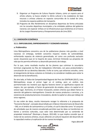 Página 23 de 37
9. Organizar un Programa de Cultura Popular Urbana, como un espacio para el
artista urbano, se busca ampliar la oferta cultural a los ciudadanos de bajo
recursos o artistas urbanos en espacios concurridos de la ciudad de Lima,
incluidos los espacios públicos de transporte.
10. Programa de Alto Rendimiento en disciplinas deportivas de forma articulada
con las escuelas deportivas municipales y las entidades públicas del gobierno
nacional, con especial énfasis en la infraestructura que tendremos en el marco
de los Juegos Panamericanos y Parapanamericanos de Lima 2019.
3.2. DIMENSIÓN ECONÓMICA
3.2.1. EMPLEABILIDAD, EMPRENDIMIENTO Y ECONOMÍA NARANJA
a. Problemática
Lima Metropolitana concentra una de las poblaciones jóvenes más grandes a nivel
nacional, sin embargo, también concentra mayores niveles de vulnerabilidad,
enfrentando espacios de violencia generalizada, así como una profunda exclusión
social; situaciones que en la mayoría de casos, terminan limitando sus proyectos de
vida que les permita enfrentar su desarrollo personal y de trabajo.
Por lo que, como resultado muchos de los jóvenes que culminan la secundaria
terminan engrosando las filas de trabajadores informales, con poca productividad y
conculcación de sus derechos laborales. A ello se suma, que esfuerzos actuales, como
el otorgamiento de becas a jóvenes es limitado y no consideran medidas para evitar la
deserción de los beneficiarios.
De otro lado, el Índice de Competitividad Regional del Perú de CENTRUM (2017), Lima
Metropolitana ocupa el primer lugar en el ranking, pero un análisis más
pormenorizado nos revelaría que algunos factores tienen un significativo espacio de
mejora. Así, por ejemplo, el factor de generación de empleo, ubica a la capital en el
octavo lugar. Asimismo, en el factor innovación, existen criterios que deben llamar la
atención del gobierno metropolitano: Creación de nuevos productos o servicios, y la
existencia de productos/servicios innovadores, donde la capital se ubica por debajo de
otras regiones.
En ese orden de ideas, resulta interesante recoger lo referente a la propuesta de
“Economía Naranja”, concepto desarrollado por el Banco Interamericano de Desarrollo
– BID, en el ámbito de Latinoamérica y el Caribe, el cual lo describe como “el conjunto
de actividades que de manera encadenada permiten que las ideas se transformen en
bienes y servicios culturales, cuyo valor está determinado por su contenido de
propiedad intelectual” (Restrepo y Duque, 2013:40). Lo que implica concebir que el
motor de los sectores artístico, visual, editorial y el cultural requieren del desarrollo de
la capacidad creativa y la aplicación de las nuevas tecnologías.
 
