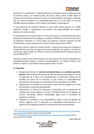 Página 24 de 37
Asimismo, en la publicación: “Economía Naranja. Innovaciones que no sabías que eran
de América Latina y el Caribe“(Luzardo, de Jesús y Pérez, 2017), el BID resalta el
impacto de la economía naranja en cuanto a la productividad y el empleo, señalando
que los servicios basados en la creatividad generaron en el año 2012 un total de
547,000 millones de dólares y 29,5 millones de empleos a nivel regional.
Es esta propuesta de Economía Naranja, la que desde nuestra gestión en la MML
queremos recoger e implementar, de acuerdo a las potencialidades de nuestros
jóvenes y de nuestras Limas.
Es importante tener en cuenta que en el Perú, de acuerdo a la presentación del Centro
Nacional de Planeamiento Estratégico, en adelante CEPLAN, en el XIV Foro del Futuro
de Industrias Culturales en el Perú 2014, las industrias culturales alcanzan los US$
4,720 millones, lo que representa el 2,7% del Producto Bruto Interno (PBI)25
.
Ahora bien, como se indicó en el diario Gestión, “a pesar de los avances en el apoyo al
emprendimiento aún hay una agenda de temas pendientes de resolver si se tiene en
cuenta que, según el INEI, en el Perú se crean un promedio de 853 empresas pero se
cierran 469 por día.”26
.
Conforme a todo lo antes mencionado, es un reto conjunto de carácter multisectorial e
intergubernamental, apoyar a nuestros emprendedores, con especial énfasis a los
jóvenes y mujeres, lo que desde nuestra gestión vamos a asumir.
b. Propuestas
1. Reorganizar y focalizar el sistema municipal de becas, para estudios superiores
técnicos. Reformulación del proceso de selección que permita asegurar, no solo
la asignación de la beca, sino principalmente la culminación exitosa de los
estudios por parte de los becarios; lo que implica el acompañamiento
permanente a los becados y su participación en las actividades de la MML.
2. Implementar una plataforma virtual para el desarrollo de programas en línea
de formación y cursos de especialización.
3. Implementar un Centro de Innovación y Desarrollo, para la generación de
iniciativas de nuevos negocios, así como el fortalecimiento de los negocios en
marcha. Ofreciendo, además metodologías ágiles para la innovación de
productos y servicios.
4. Programa de asistencia a los emprendedores desde la fase de ideación de
nuevos negocios, para el desarrollo de capacidades emprendedoras y un
soporte técnico-legal para facilitar la formalización del emprendimiento.
25
Ver: https://gestion.pe/economia/mercados/ceplan-industrias-culturales-alcanzan-us-4-720-millones-
peru-pequeno-67827 [Último ingreso 15 de junio de 2018].
26
Ver: https://gestion.pe/economia/emprendimiento-peru-necesidad-oportunidad-98626 [Último
ingreso 10 de junio de 2018].
 