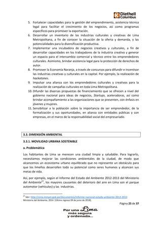 Página 25 de 37
5. Fortalecer capacidades para la gestión del emprendimiento, asistencia técnica
legal para facilitar el crecimiento de los negocios, así como programas
específicos para promover la exportación.
6. Desarrollar un inventario de las industrias culturales y creativas de Lima
Metropolitana, a fin de conocer la situación de la oferta y demanda, y las
potencialidades para la diversificación productiva.
7. Implementar una incubadora de negocios creativos y culturales, a fin de
desarrollar capacidades en los trabajadores de la industria creativa y generar
un espacio para el intercambio comercial y técnico entre los emprendedores
culturales. Asimismo, brindar asistencia legal para la protección de derechos de
autor.
8. Promover la Economía Naranja, a través de concursos para difundir e incentivar
las industrias creativas y culturales en la capital. Por ejemplo, la realización de
hackatones.
9. Impulsar una alianza con los emprendedores culturales y creativos para la
realización de campañas culturales en toda Lima Metropolitana.
10. Difundir las diversas propuestas de financiamiento que se ofrecen a nivel del
gobierno nacional para ideas de negocios, Startups, aceleradoras, así como
brindar acompañamiento a las organizaciones que se presenten, con énfasis en
jóvenes y mujeres.
11. Sensibilizar a la población sobre la importancia de ser emprendedor, de la
formalización y sus oportunidades, en alianza con entidades públicas y con
empresas, en el marco de la responsabilidad social del empresariado.
3.3. DIMENSIÓN AMBIENTAL
3.3.1. MOVILIDAD URBANA SOSTENIBLE
a. Problemática
Los habitantes de Lima se merecen una ciudad limpia y saludable. Para lograrlo,
necesitamos mejorar las condiciones ambientales de la ciudad, de modo que
alcancemos un ecosistema urbano equilibrado que no represente un obstáculo para
que los limeños desarrollen todo su potencial como seres humanos y alcancen sus
metas de vida.
Así, por ejemplo, según el Informe del Estado del Ambiente 2012-2013 del Ministerio
del Ambiente27
, los mayores causantes del deterioro del aire en Lima son el parque
automotor (vehículos) y las industrias.
27
Ver: http://sinia.minam.gob.pe/documentos/informe-nacional-estado-ambiente-2012-2013
Ministerio del Ambiente, 2014. [Último ingreso 09 de junio de 2018].
 
