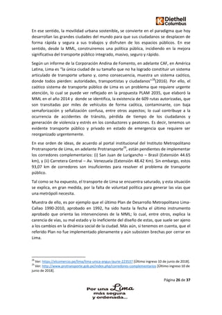 Página 26 de 37
En ese sentido, la movilidad urbana sostenible, se convierte en el paradigma que hoy
desarrollan las grandes ciudades del mundo para que sus ciudadanos se desplacen de
forma rápida y segura a sus trabajos y disfruten de los espacios públicos. En ese
sentido, desde la MML, construiremos una política pública, incidiendo en la mejora
significativa del transporte público integrado, masivo, seguro y rápido.
Según un informe de la Corporación Andina de Fomento, en adelante CAF, en América
Latina, Lima es “la única ciudad de su tamaño que no ha logrado constituir un sistema
articulado de transporte urbano y, como consecuencia, muestra un sistema caótico,
donde todos pierden: autoridades, transportistas y ciudadanos”28
(2016). Por ello, el
caótico sistema de transporte público de Lima es un problema que requiere urgente
atención, lo cual se puede ver reflejado en la propuesta PLAM 2035, que elaboró la
MML en el año 2014 y donde se identifica, la existencia de 609 rutas autorizadas, que
son transitadas por miles de vehículos de forma caótica, contaminante, con baja
semaforización y señalización confusa, entre otros aspectos; lo cual contribuye a la
ocurrencia de accidentes de tránsito, pérdida de tiempo de los ciudadanos y
generación de violencia y estrés en los conductores y peatones. Es decir, tenemos un
evidente transporte público y privado en estado de emergencia que requiere ser
reorganizado urgentemente.
En ese orden de ideas, de acuerdo al portal institucional del Instituto Metropolitano
Protransporte de Lima, en adelante Protransporte29
, están pendientes de implementar
los corredores complementarios: (i) San Juan de Lurigancho – Brasil (Extensión 44.65
km), y (ii) Carretera Central – Av. Venezuela (Extensión 48.42 Km). Sin embargo, estos
93,07 km de corredores son insuficientes para resolver el problema de transporte
público.
Tal como se ha expuesto, el transporte de Lima se encuentra saturado, y esta situación
se explica, en gran medida, por la falta de voluntad política para generar las vías que
una metrópoli necesita.
Muestra de ello, es por ejemplo que el último Plan de Desarrollo Metropolitano Lima-
Callao 1990-2010, aprobado en 1992, ha sido hasta la fecha el último instrumento
aprobado que orienta las intervenciones de la MML; lo cual, entre otros, explica la
carencia de vías, su mal estado y lo ineficiente del diseño de estas, que suele ser ajeno
a los cambios en la dinámica social de la ciudad. Más aún, si tenemos en cuenta, que el
referido Plan no fue implementado plenamente y aún subsisten brechas por cerrar en
Lima.
28
Ver: https://elcomercio.pe/lima/lima-unica-angus-laurie-223537 [Último ingreso 10 de junio de 2018].
29
Ver: http://www.protransporte.gob.pe/index.php/corredores-complementarios [Último ingreso 10 de
junio de 2018].
 
