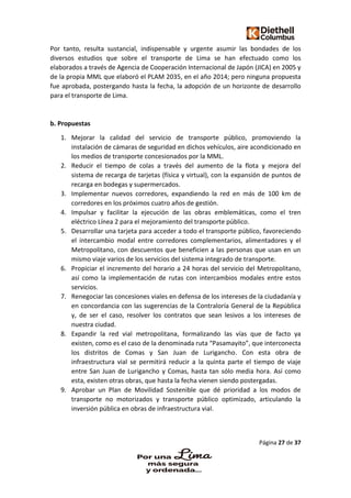 Página 27 de 37
Por tanto, resulta sustancial, indispensable y urgente asumir las bondades de los
diversos estudios que sobre el transporte de Lima se han efectuado como los
elaborados a través de Agencia de Cooperación Internacional de Japón (JICA) en 2005 y
de la propia MML que elaboró el PLAM 2035, en el año 2014; pero ninguna propuesta
fue aprobada, postergando hasta la fecha, la adopción de un horizonte de desarrollo
para el transporte de Lima.
b. Propuestas
1. Mejorar la calidad del servicio de transporte público, promoviendo la
instalación de cámaras de seguridad en dichos vehículos, aire acondicionado en
los medios de transporte concesionados por la MML.
2. Reducir el tiempo de colas a través del aumento de la flota y mejora del
sistema de recarga de tarjetas (física y virtual), con la expansión de puntos de
recarga en bodegas y supermercados.
3. Implementar nuevos corredores, expandiendo la red en más de 100 km de
corredores en los próximos cuatro años de gestión.
4. Impulsar y facilitar la ejecución de las obras emblemáticas, como el tren
eléctrico Línea 2 para el mejoramiento del transporte público.
5. Desarrollar una tarjeta para acceder a todo el transporte público, favoreciendo
el intercambio modal entre corredores complementarios, alimentadores y el
Metropolitano, con descuentos que beneficien a las personas que usan en un
mismo viaje varios de los servicios del sistema integrado de transporte.
6. Propiciar el incremento del horario a 24 horas del servicio del Metropolitano,
así como la implementación de rutas con intercambios modales entre estos
servicios.
7. Renegociar las concesiones viales en defensa de los intereses de la ciudadanía y
en concordancia con las sugerencias de la Contraloría General de la República
y, de ser el caso, resolver los contratos que sean lesivos a los intereses de
nuestra ciudad.
8. Expandir la red vial metropolitana, formalizando las vías que de facto ya
existen, como es el caso de la denominada ruta “Pasamayito”, que interconecta
los distritos de Comas y San Juan de Lurigancho. Con esta obra de
infraestructura vial se permitirá reducir a la quinta parte el tiempo de viaje
entre San Juan de Lurigancho y Comas, hasta tan sólo media hora. Así como
esta, existen otras obras, que hasta la fecha vienen siendo postergadas.
9. Aprobar un Plan de Movilidad Sostenible que dé prioridad a los modos de
transporte no motorizados y transporte público optimizado, articulando la
inversión pública en obras de infraestructura vial.
 