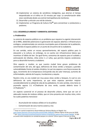 Página 28 de 37
10. Implementar un sistema de semáforos inteligentes, que ahorran el tiempo
desperdiciado en el tráfico en 25 minutos por viaje. La semaforización debe
estar coordinada desde una central metropolitana de monitoreo.
11. Desarrollar y articular una red de ciclovias.
12. Implementar un Programa de Cultura Vial30
para concientizar a conductores y
peatones.
3.3.2. DESARROLLO URBANO Y AMBIENTAL SOSTENIBLE
a. Problemática
La carencia de espacios públicos es un problema que requiere la urgente intervención
de la MML, debiendo potenciarse la generación de espacios abiertos e infraestructura
ecológica, complementada con servicios municipales para el bienestar de la población,
convirtiendo el espacio público en un punto de encuentro de la ciudadanía.
En ese sentido, existe un escaso aprovechamiento, del espacio público para la
educación y la cultura; sin embargo, no se cuenta con infraestructura básica que
incentivar el hábito de leer. De igual forma, carecemos de espacios para el cuidado y
estimulación de infantes, niños entre 1 a 3 años, que permita mejores condiciones
para su desarrollo humano y ciudadano.
Otro aspecto a resaltar, es que nuestra ciudad tiene graves problemas de
contaminación del aire, del agua, deficiencia de áreas verdes y bosques y grandes
vulnerabilidades frente al cambio climático, lo cual nos expone a una futura escasez de
agua, incremento de la temperatura (incluyendo olas de calor intensas), aumento de
enfermedades, además de huaycos, inundaciones y sequías.
Nuestra Lima, es una ciudad con muy pocas áreas verdes y bosques, lo cual es una
deficiencia de suma importancia, ya que estos espacios permiten mejorar
considerablemente la calidad de vida de los pobladores. En este sentido, Lima tiene en
promedio apenas 3.1 m2
/habitante de área verde, cuando debería tener 9
m2
/habitante 31
.
Un aspecto sustancial en el proceso de desarrollo urbano, tiene que ver con el
adecuado manejo de residuos sólidos, que en Lima presenta aún muchos retos, entre
los cuales podemos mencionar:
- Acumulación de residuos sólidos en la vía pública
- Contaminación de zona marino costera y ríos
30
Tener en cuenta la experiencia desarrollada por Antanas Mockus en Bogotá. Ver:
http://www.eltiempo.com/archivo/documento/CMS-16483287 [Último ingreso 10 de junio de 2018].
31
Ver: https://elcomercio.pe/lima/mayoria-limenos-insatisfechos-deficit-areas-verdes-348284 “El 58%
de limeños están insatisfechos con cantidad de parques en su distrito” [Último ingreso 10 de junio de 2018].
 