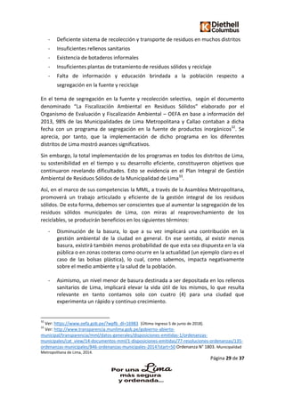 Página 29 de 37
- Deficiente sistema de recolección y transporte de residuos en muchos distritos
- Insuficientes rellenos sanitarios
- Existencia de botaderos informales
- Insuficientes plantas de tratamiento de residuos sólidos y reciclaje
- Falta de información y educación brindada a la población respecto a
segregación en la fuente y reciclaje
En el tema de segregación en la fuente y recolección selectiva, según el documento
denominado “La Fiscalización Ambiental en Residuos Sólidos” elaborado por el
Organismo de Evaluación y Fiscalización Ambiental – OEFA en base a información del
2013, 98% de las Municipalidades de Lima Metropolitana y Callao contaban a dicha
fecha con un programa de segregación en la fuente de productos inorgánicos32
. Se
aprecia, por tanto, que la implementación de dicho programa en los diferentes
distritos de Lima mostró avances significativos.
Sin embargo, la total implementación de los programas en todos los distritos de Lima,
su sostenibilidad en el tiempo y su desarrollo eficiente, constituyeron objetivos que
continuaron revelando dificultades. Esto se evidencia en el Plan Integral de Gestión
Ambiental de Residuos Sólidos de la Municipalidad de Lima33
.
Así, en el marco de sus competencias la MML, a través de la Asamblea Metropolitana,
promoverá un trabajo articulado y eficiente de la gestión integral de los residuos
sólidos. De esta forma, debemos ser conscientes que al aumentar la segregación de los
residuos sólidos municipales de Lima, con miras al reaprovechamiento de los
reciclables, se producirán beneficios en los siguientes términos:
- Disminución de la basura, lo que a su vez implicará una contribución en la
gestión ambiental de la ciudad en general. En ese sentido, al existir menos
basura, existirá también menos probabilidad de que esta sea dispuesta en la vía
pública o en zonas costeras como ocurre en la actualidad (un ejemplo claro es el
caso de las bolsas plástica), lo cual, como sabemos, impacta negativamente
sobre el medio ambiente y la salud de la población.
- Asimismo, un nivel menor de basura destinada a ser depositada en los rellenos
sanitarios de Lima, implicará elevar la vida útil de los mismos, lo que resulta
relevante en tanto contamos solo con cuatro (4) para una ciudad que
experimenta un rápido y continuo crecimiento.
32
Ver: https://www.oefa.gob.pe/?wpfb_dl=16983 [Último ingreso 5 de junio de 2018].
33
Ver: http://www.transparencia.munlima.gob.pe/gobierno-abierto-
municipal/transparencia/mml/datos-generales/disposiciones-emitidas-1/ordenanzas-
municipales/cat_view/14-documentos-mml/1-disposiciones-emitidas/77-resoluciones-ordenanzas/135-
ordenanzas-municipales/846-ordenanzas-municipales-2014?start=50 Ordenanza N° 1803. Municipalidad
Metropolitana de Lima, 2014.
 