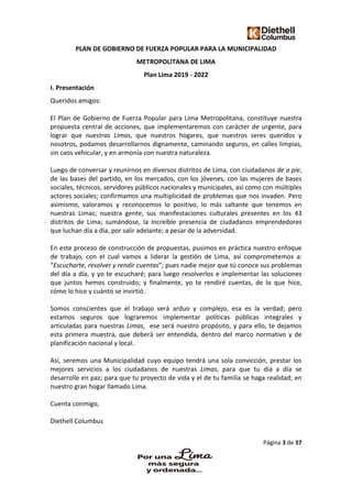 Página 3 de 37
PLAN DE GOBIERNO DE FUERZA POPULAR PARA LA MUNICIPALIDAD
METROPOLITANA DE LIMA
Plan Lima 2019 - 2022
I. Presentación
Queridos amigos:
El Plan de Gobierno de Fuerza Popular para Lima Metropolitana, constituye nuestra
propuesta central de acciones, que implementaremos con carácter de urgente, para
lograr que nuestras Limas, que nuestros hogares, que nuestros seres queridos y
nosotros, podamos desarrollarnos dignamente, caminando seguros, en calles limpias,
sin caos vehicular, y en armonía con nuestra naturaleza.
Luego de conversar y reunirnos en diversos distritos de Lima, con ciudadanos de a pie,
de las bases del partido, en los mercados, con los jóvenes, con las mujeres de bases
sociales, técnicos, servidores públicos nacionales y municipales, así como con múltiples
actores sociales; confirmamos una multiplicidad de problemas que nos invaden. Pero
asimismo, valoramos y reconocemos lo positivo, lo más saltante que tenemos en
nuestras Limas; nuestra gente, sus manifestaciones culturales presentes en los 43
distritos de Lima; sumándose, la increíble presencia de ciudadanos emprendedores
que luchan día a día, por salir adelante; a pesar de la adversidad.
En este proceso de construcción de propuestas, pusimos en práctica nuestro enfoque
de trabajo, con el cual vamos a liderar la gestión de Lima, así comprometemos a:
“Escucharte, resolver y rendir cuentas”; pues nadie mejor que tú conoce sus problemas
del día a día, y yo te escucharé; para luego resolverlos e implementar las soluciones
que juntos hemos construido; y finalmente, yo te rendiré cuentas, de lo que hice,
cómo lo hice y cuánto se invirtió.
Somos conscientes que el trabajo será arduo y complejo, esa es la verdad; pero
estamos seguros que lograremos implementar políticas públicas integrales y
articuladas para nuestras Limas, ese será nuestro propósito, y para ello, te dejamos
esta primera muestra, que deberá ser entendida, dentro del marco normativo y de
planificación nacional y local.
Así, seremos una Municipalidad cuyo equipo tendrá una sola convicción, prestar los
mejores servicios a los ciudadanos de nuestras Limas, para que tu día a día se
desarrolle en paz; para que tu proyecto de vida y el de tu familia se haga realidad; en
nuestro gran hogar llamado Lima.
Cuenta conmigo,
Diethell Columbus
 