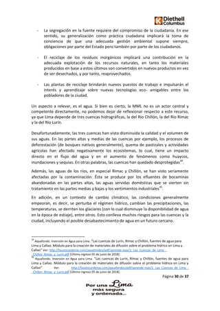 Página 30 de 37
- La segregación en la fuente requiere del compromiso de la ciudadanía. En ese
sentido, su generalización como práctica ciudadana implicará la toma de
conciencia de que una adecuada gestión ambiental supone siempre,
obligaciones por parte del Estado pero también por parte de los ciudadanos.
- El reciclaje de los residuos inorgánicos implicará una contribución en la
adecuada explotación de los recursos naturales, en tanto los materiales
producidos en base a estos últimos son convertidos en nuevos productos en vez
de ser desechados, y por tanto, reaprovechados.
- Las plantas de reciclaje brindarán nuevos puestos de trabajo e impulsarán el
interés y aprendizaje sobre nuevas tecnologías eco- amigables entre los
pobladores de la ciudad.
Un aspecto a relevar, es el agua. Si bien es cierto, la MML no es un actor central y
competente directamente, no podemos dejar de reflexionar respecto a este recurso,
ya que Lima depende de tres cuencas hidrográficas, la del Río Chillón, la del Río Rímac
y la del Río Lurín.
Desafortunadamente, las tres cuencas han visto disminuida la calidad y el volumen de
sus aguas. En las partes altas y medias de las cuencas por ejemplo, los procesos de
deforestación (de bosques nativos generalmente), quema de pastizales y actividades
agrícolas han afectado negativamente los ecosistemas, lo cual, tiene un impacto
directo en el flujo del agua y en el aumento de fenómenos como huaycos,
inundaciones y sequías. En otras palabras, las cuencas han quedado desprotegidas34
.
Además, las aguas de los ríos, en especial Rímac y Chillón, se han visto seriamente
afectadas por la contaminación. Ésta se produce por los efluentes de bocaminas
abandonadas en las partes altas, las aguas servidas domésticas que se vierten sin
tratamiento en las partes medias y bajas y los vertimientos industriales35
.
En adición, en un contexto de cambio climático, las condiciones generalmente
empeoran, es decir, se perturba el régimen hídrico, cambian las precipitaciones, las
temperaturas, se derriten los glaciares (con lo cual disminuye la disponibilidad de agua
en la época de estiaje), entre otros. Esto conlleva muchos riesgos para las cuencas y la
ciudad, incluyendo el posible desabastecimiento de agua en un futuro cercano.
34
Aquafondo. Inversión en Agua para Lima. “Las cuencas de Lurín, Rímac y Chillón, fuentes de agua para
Lima y Callao. Módulo para la creación de materiales de difusión sobre el problema hídrico en Lima y
Callao” Ver: http://faustocardenas.com/aquafondos/pdf/aprende-mas/2._Las_Cuencas_de_Lima_-
_Chillon_Rimac_y_Lurin.pdf [Último ingreso 05 de junio de 2018].
35
Aquafondo. Inversión en Agua para Lima. “Las cuencas de Lurín, Rímac y Chillón, fuentes de agua para
Lima y Callao. Módulo para la creación de materiales de difusión sobre el problema hídrico en Lima y
Callao” Ver: http://faustocardenas.com/aquafondos/pdf/aprende-mas/2._Las_Cuencas_de_Lima_-
_Chillon_Rimac_y_Lurin.pdf [Último ingreso 05 de junio de 2018].
 