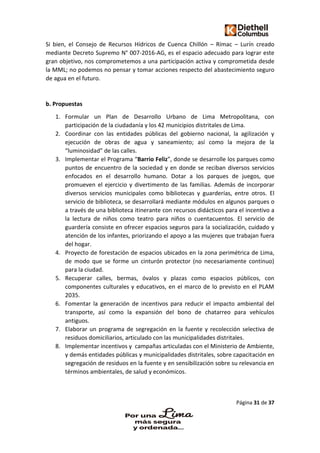 Página 31 de 37
Si bien, el Consejo de Recursos Hídricos de Cuenca Chillón – Rímac – Lurín creado
mediante Decreto Supremo N° 007-2016-AG, es el espacio adecuado para lograr este
gran objetivo, nos comprometemos a una participación activa y comprometida desde
la MML; no podemos no pensar y tomar acciones respecto del abastecimiento seguro
de agua en el futuro.
b. Propuestas
1. Formular un Plan de Desarrollo Urbano de Lima Metropolitana, con
participación de la ciudadanía y los 42 municipios distritales de Lima.
2. Coordinar con las entidades públicas del gobierno nacional, la agilización y
ejecución de obras de agua y saneamiento; así como la mejora de la
“luminosidad” de las calles.
3. Implementar el Programa “Barrio Feliz”, donde se desarrolle los parques como
puntos de encuentro de la sociedad y en donde se reciban diversos servicios
enfocados en el desarrollo humano. Dotar a los parques de juegos, que
promueven el ejercicio y divertimento de las familias. Además de incorporar
diversos servicios municipales como bibliotecas y guarderías, entre otros. El
servicio de biblioteca, se desarrollará mediante módulos en algunos parques o
a través de una biblioteca itinerante con recursos didácticos para el incentivo a
la lectura de niños como teatro para niños o cuentacuentos. El servicio de
guardería consiste en ofrecer espacios seguros para la socialización, cuidado y
atención de los infantes, priorizando el apoyo a las mujeres que trabajan fuera
del hogar.
4. Proyecto de forestación de espacios ubicados en la zona perimétrica de Lima,
de modo que se forme un cinturón protector (no necesariamente continuo)
para la ciudad.
5. Recuperar calles, bermas, óvalos y plazas como espacios públicos, con
componentes culturales y educativos, en el marco de lo previsto en el PLAM
2035.
6. Fomentar la generación de incentivos para reducir el impacto ambiental del
transporte, así como la expansión del bono de chatarreo para vehículos
antiguos.
7. Elaborar un programa de segregación en la fuente y recolección selectiva de
residuos domiciliarios, articulado con las municipalidades distritales.
8. Implementar incentivos y campañas articuladas con el Ministerio de Ambiente,
y demás entidades públicas y municipalidades distritales, sobre capacitación en
segregación de residuos en la fuente y en sensibilización sobre su relevancia en
términos ambientales, de salud y económicos.
 