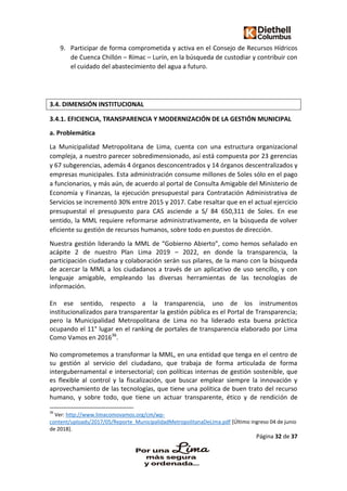 Página 32 de 37
9. Participar de forma comprometida y activa en el Consejo de Recursos Hídricos
de Cuenca Chillón – Rímac – Lurín, en la búsqueda de custodiar y contribuir con
el cuidado del abastecimiento del agua a futuro.
3.4. DIMENSIÓN INSTITUCIONAL
3.4.1. EFICIENCIA, TRANSPARENCIA Y MODERNIZACIÓN DE LA GESTIÓN MUNICIPAL
a. Problemática
La Municipalidad Metropolitana de Lima, cuenta con una estructura organizacional
compleja, a nuestro parecer sobredimensionado, así está compuesta por 23 gerencias
y 67 subgerencias, además 4 órganos desconcentrados y 14 órganos descentralizados y
empresas municipales. Esta administración consume millones de Soles sólo en el pago
a funcionarios, y más aún, de acuerdo al portal de Consulta Amigable del Ministerio de
Economía y Finanzas, la ejecución presupuestal para Contratación Administrativa de
Servicios se incrementó 30% entre 2015 y 2017. Cabe resaltar que en el actual ejercicio
presupuestal el presupuesto para CAS asciende a S/ 84 650,311 de Soles. En ese
sentido, la MML requiere reformarse administrativamente, en la búsqueda de volver
eficiente su gestión de recursos humanos, sobre todo en puestos de dirección.
Nuestra gestión liderando la MML de “Gobierno Abierto”, como hemos señalado en
acápite 2 de nuestro Plan Lima 2019 – 2022, en donde la transparencia, la
participación ciudadana y colaboración serán sus pilares, de la mano con la búsqueda
de acercar la MML a los ciudadanos a través de un aplicativo de uso sencillo, y con
lenguaje amigable, empleando las diversas herramientas de las tecnologías de
información.
En ese sentido, respecto a la transparencia, uno de los instrumentos
institucionalizados para transparentar la gestión pública es el Portal de Transparencia;
pero la Municipalidad Metropolitana de Lima no ha liderado esta buena práctica
ocupando el 11° lugar en el ranking de portales de transparencia elaborado por Lima
Como Vamos en 201636
.
No comprometemos a transformar la MML, en una entidad que tenga en el centro de
su gestión al servicio del ciudadano, que trabaja de forma articulada de forma
intergubernamental e intersectorial; con políticas internas de gestión sostenible, que
es flexible al control y la fiscalización, que buscar emplear siempre la innovación y
aprovechamiento de las tecnologías, que tiene una política de buen trato del recurso
humano, y sobre todo, que tiene un actuar transparente, ético y de rendición de
36
Ver: http://www.limacomovamos.org/cm/wp-
content/uploads/2017/05/Reporte_MunicipalidadMetropolitanaDeLima.pdf [Último ingreso 04 de junio
de 2018].
 