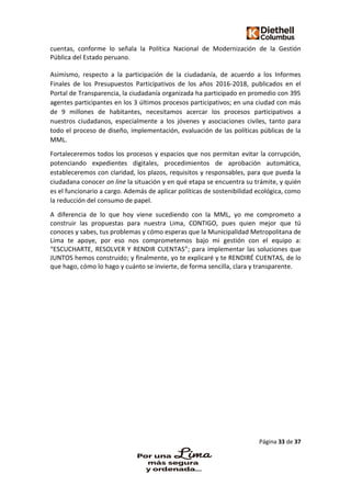 Página 33 de 37
cuentas, conforme lo señala la Política Nacional de Modernización de la Gestión
Pública del Estado peruano.
Asimismo, respecto a la participación de la ciudadanía, de acuerdo a los Informes
Finales de los Presupuestos Participativos de los años 2016-2018, publicados en el
Portal de Transparencia, la ciudadanía organizada ha participado en promedio con 395
agentes participantes en los 3 últimos procesos participativos; en una ciudad con más
de 9 millones de habitantes, necesitamos acercar los procesos participativos a
nuestros ciudadanos, especialmente a los jóvenes y asociaciones civiles, tanto para
todo el proceso de diseño, implementación, evaluación de las políticas públicas de la
MML.
Fortaleceremos todos los procesos y espacios que nos permitan evitar la corrupción,
potenciando expedientes digitales, procedimientos de aprobación automática,
estableceremos con claridad, los plazos, requisitos y responsables, para que pueda la
ciudadana conocer on line la situación y en qué etapa se encuentra su trámite, y quién
es el funcionario a cargo. Además de aplicar políticas de sostenibilidad ecológica, como
la reducción del consumo de papel.
A diferencia de lo que hoy viene sucediendo con la MML, yo me comprometo a
construir las propuestas para nuestra Lima, CONTIGO, pues quien mejor que tú
conoces y sabes, tus problemas y cómo esperas que la Municipalidad Metropolitana de
Lima te apoye, por eso nos comprometemos bajo mi gestión con el equipo a:
“ESCUCHARTE, RESOLVER Y RENDIR CUENTAS”; para implementar las soluciones que
JUNTOS hemos construido; y finalmente, yo te explicaré y te RENDIRÉ CUENTAS, de lo
que hago, cómo lo hago y cuánto se invierte, de forma sencilla, clara y transparente.
 