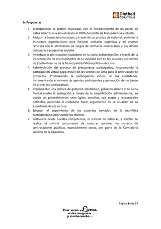 Página 34 de 37
b. Propuestas:
1. Transparentar la gestión municipal, con el fortalecimiento de un portal de
datos abiertos y la actualización al 100% del portal de transparencia estándar.
2. Reducir la burocracia municipal, a través de un proceso de racionalización de la
estructura organizacional para fusionar unidades orgánicas y así ahorrar
recursos con la eliminación de cargos de confianza innecesarios y ese dinero
destinarlo a programas sociales.
3. Incentivar la participación ciudadana en la lucha anticorrupción, a través de la
incorporación de representantes de la sociedad civil en las sesiones del Comité
de Control Interno de la Municipalidad Metropolitana de Lima.
4. Reformulación del proceso de presupuesto participativo, incorporando la
participación virtual (App móvil) de los vecinos de Lima para la priorización de
proyectos. Promoviendo la participación virtual de los ciudadanos,
incrementando el número de agentes participantes y generación de un banco
de proyectos participativos.
5. Implementar una política de gobierno electrónico, gobierno abierto y de lucha
frontal contra la corrupción a través de la simplificación administrativa, en
donde los procedimientos sean ágiles, sencillos, con plazos y responsables
definidos, pudiendo el ciudadano hacer seguimiento de la situación de su
expediente desde su casa.
6. Ejecutar el seguimiento de los acuerdos tomados en la Asamblea
Metropolitana, priorizando los mismos.
7. Fortalecer desde nuestra competencia, el sistema de Infobras, y solicitar se
realice el control concurrente de nuestras acciones en materia de
contrataciones públicas, especialmente obras, por parte de la Contraloría
General de la República.
 