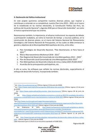 Página 4 de 37
II. Declaración de Política Institucional
En este acápite queremos compartirte nuestros diversos pilares, que inspiran y
contribuyen a entender en su completitud, nuestro Plan Lima 2019 – 2022, en el marco
de lo establecido en las normas electorales, la Constitución Política del Perú, las
políticas del Acuerdo Nacional1
y Agenda 2030 para el Desarrollo Sostenible2
, así como
el marco supranacional que nos orienta.
Reconocemos también, la importancia, el esfuerzo institucional, los espacios de debate
y participación ciudadana, así como la inversión de tiempo y recursos públicos, en la
construcción de diversos planes, en el marco del Sistema Nacional de Planeamiento
Estratégico y del Sistema Nacional de Presupuesto, en los cuales se debe enmarcar la
gestión y objetivos de la Municipalidad Metropolitana de Lima, entre ellos:
a. Plan Estratégico de Desarrollo Nacional, “Plan Bicentenario: el Perú hacia el
2021”3
b. Marco Macroeconómico Multianual 2018 - 20214
c. Plan Regional de Desarrollo Concertado de Lima Metropolitana 2012 – 20255
d. Plan de Desarrollo Local Concertado de Lima Metropolitana 2016-20216
e. Plan Metropolitano de Desarrollo Urbano de Lima y Callao 2035 (PLAM 2035)7
f. Acuerdos de los presupuestos participativos, etc.
A ello se suma, los enfoques que señalan las normas electorales, especialmente el
enfoque de desarrollo humano, incorporando también:
1
Ver: https://acuerdonacional.pe/ [Último ingreso 12 de junio de 2018].
2
Ver: https://www.cepal.org/es/temas/agenda-2030-desarrollo-sostenible [Último ingreso 12 de junio
de 2018].
3
Ver: https://www.ceplan.gob.pe/documentos_/plan-bicentenario/ [Último ingreso 06 de junio de
2018].
4
Ver: https://www.mef.gob.pe/es/politica-economica-y-social-sp-2822/32-novedades-de-politica-
economica-y-social/3220-marco-macroeconomico-multianual-2018-2021 [Último ingreso 10 de junio de
2018].
5
Ver:http://www.munlima.gob.pe/images/descargas/gobierno-
abierto/transparencia/mml/planeamiento-y-organizacion/planeamiento-organizacion/Plan-Desarrollo-
Lima-Metropolitana-2012-2025.pdf [Último ingreso 12 de junio de 2018].
6
Ver Ordenanza N° 1972: http://www.transparencia.munlima.gob.pe/gobierno-abierto-
municipal/transparencia/mml/datos-generales/disposiciones-emitidas-1/ordenanzas-
municipales/cat_view/14-documentos-mml/1-disposiciones-emitidas/77-resoluciones-ordenanzas/135-
ordenanzas-municipales/837-ordenanzas-municipales-2016?start=50 [Último ingreso 11 de junio de
2018].
7
Ver: http://www.imp.gob.pe/index.php/plan-metropolitano-de-desarrollo-urbano-de-lima-y-callao-
plam [Último ingreso 12 de junio de 2018].
Cabe mencionar que a la fecha no se encuentra aprobado el PLAM 2035.
 
