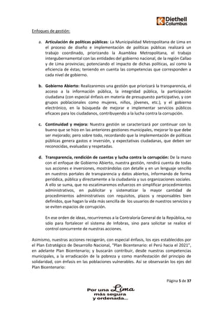 Página 5 de 37
Enfoques de gestión:
a. Articulación de políticas públicas: La Municipalidad Metropolitana de Lima en
el proceso de diseño e implementación de políticas públicas realizará un
trabajo coordinado, priorizando la Asamblea Metropolitana, el trabajo
intergubernamental con las entidades del gobierno nacional, de la región Callao
y de Lima provincias; potenciando el impacto de dichas políticas, así como la
eficiencia de éstas; teniendo en cuenta las competencias que corresponden a
cada nivel de gobierno.
b. Gobierno Abierto: Realizaremos una gestión que priorizará la transparencia, el
acceso a la información pública, la integridad pública, la participación
ciudadana (con especial énfasis en materia de presupuesto participativo, y con
grupos poblacionales como mujeres, niños, jóvenes, etc.), y el gobierno
electrónico, en la búsqueda de mejorar e implementar servicios públicos
eficaces para los ciudadanos, contribuyendo a la lucha contra la corrupción.
c. Continuidad y mejora: Nuestra gestión se caracterizará por continuar con lo
bueno que se hizo en las anteriores gestiones municipales, mejorar lo que debe
ser mejorado; pero sobre todo, recordando que la implementación de políticas
públicas genera gastos e inversión, y expectativas ciudadanas, que deben ser
reconocidas, evaluadas y respetadas.
d. Transparencia, rendición de cuentas y lucha contra la corrupción: De la mano
con el enfoque de Gobierno Abierto, nuestra gestión, rendirá cuenta de todas
sus acciones e inversiones, mostrándolas con detalle y en un lenguaje sencillo
en nuestros portales de transparencia y datos abiertos, informando de forma
periódica, pública y directamente a la ciudadanía y sus organizaciones sociales.
A ello se suma, que no escatimaremos esfuerzos en simplificar procedimientos
administrativos, en publicitar y sistematizar la mayor cantidad de
procedimientos administrativos con requisitos, plazos y responsables bien
definidos, que hagan la vida más sencilla de los usuarios de nuestros servicios y
se eviten espacios de corrupción.
En ese orden de ideas, recurriremos a la Contraloría General de la República, no
sólo para fortalecer el sistema de Infobras, sino para solicitar se realice el
control concurrente de nuestras acciones.
Asimismo, nuestras acciones recogerán, con especial énfasis, los ejes establecidos por
el Plan Estratégico de Desarrollo Nacional, “Plan Bicentenario: el Perú hacia el 2021”,
en adelante Plan Bicentenario; y buscarán contribuir, desde nuestras competencias
municipales, a la erradicación de la pobreza y como manifestación del principio de
solidaridad, con énfasis en las poblaciones vulnerables. Así se observarán los ejes del
Plan Bicentenario:
 