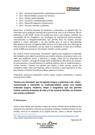 Página 6 de 37
 Eje 1 – Derechos fundamentales y dignidad de las personas.
 Eje 2 - Oportunidades y acceso a los servicios.
 Eje 3 – Estado y gobernabilidad.
 Eje 4 – Economía, competitividad y empleo.
 Eje 5 – Desarrollo regional e infraestructura.
 Eje 6 – Recursos naturales y ambiente.
Ahora bien, el Instituto Nacional de Estadística e Informática, en adelante INEI, ha
informado que la población estimada de la provincia de Lima, es de 9 millones 320 mil
habitantes, al año 20188
; somos una ciudad que crece y que requiere satisfacer las
necesidades de sus ciudadanos; con estrategias de intervención intermunicipales,
intersectoriales e intergubernamentales, que permita llevar los mejores servicios
públicos a costos adecuados y de alta calidad, para lo cual la Municipalidad
Metropolitana de Lima, en adelante MML, tiene un rol no sólo rector en el liderazgo de
estos procesos de articulación, sino de incluir a la ciudadanía, a través de un enfoque
desde la MML que consiste en “Escucharte, resolver y rendir cuentas”.
Así, como lo hemos mencionado, “escucharte” significa que recogemos la necesidad
del ciudadano, para saber los problemas que a diario atraviesa, de primera mano, y así
saber qué problemas vamos a solucionar y recoger cuáles son tus propuestas de
solución; “resolver”, así luego de recoger dicha problemática, alternativas de solución,
las procesaremos y transformaremos en políticas públicas, para su implementación; y
“rendir cuentas”, seremos una gestión que explica y rinde cuentas, porque los
ciudadanos deben saber qué hacemos, cómo lo hacemos y cuánto gastamos en ello,
para mejorar y fiscalizar las políticas públicas puestas en marcha.
Finalmente, queremos compartirte nuestro sueño, nuestro compromiso y nuestra
visión de Lima al 2022:
“Somos una metrópoli, que ha logrado integrar y potenciar a las ´Limas´,
reconociendo y valorando su multiculturalidad; somos una ciudad
ordenada (segura, moderna, limpia y acogedora) que nos permite
realizar nuestros proyectos de vida y el de nuestras familias, en armonía
con nuestro ambiente”.
III. Dimensiones
Como es bien sabido, para abordar y atacar las causas y efectos de los problemas que
atraviesa Lima, debemos reconocer su naturaleza compleja y multidimensional; en ese
sentido, como se ha explicado en el acápite anterior, vamos a abordar soluciones
8
Ver: https://www.inei.gob.pe/prensa/noticias/lima-alberga-9-millones-320-mil-habitantes-al-2018-
10521/ [Último ingreso 09 de mayo de 2018].
 