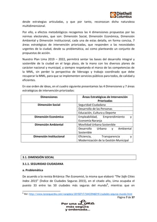 Página 7 de 37
desde estrategias articuladas, y que por tanto, reconozcan dicha naturaleza
multidimensional.
Por ello, a efectos metodológicos recogemos las 4 dimensiones propuestas por las
normas electorales, que son: Dimensión Social, Dimensión Económica, Dimensión
Ambiental y Dimensión Institucional, cada una de estas detalla, en forma concisa, 7
áreas estratégicas de intervención priorizadas, que responden a las necesidades
urgentes de la ciudad, desde su problemática, así como planteando un conjunto de
propuestas de acción.
Nuestro Plan Lima 2019 – 2022, permitirá sentar las bases del desarrollo integral y
sostenible de la ciudad en el largo plazo, de la mano con los diversos planes de
carácter nacional y municipal, y siempre respetando el marco de las competencias de
la MML, sin perder la perspectiva de liderazgo y trabajo coordinado que debe
recuperar la MML, para que se implementen servicios públicos para todos, de calidad y
eficientes.
En ese orden de ideas, en el cuadro siguiente presentamos las 4 Dimensiones y 7 áreas
estratégicas de intervención priorizadas:
Dimensiones Áreas Estratégicas de Intervención
Priorizadas
Dimensión Social Seguridad Ciudadana
Desarrollo de las Personas
Educación, Cultura y Deporte
Dimensión Económica Empleabilidad, Emprendimiento y
Economía Naranja
Dimensión Ambiental Movilidad Urbana Sostenible
Desarrollo Urbano y Ambiental
Sostenible
Dimensión Institucional Eficiencia, Transparencia y
Modernización de la Gestión Municipal
3.1. DIMENSIÓN SOCIAL
3.1.1. SEGURIDAD CIUDADANA
a. Problemática
De acuerdo a la revista Británica The Economist, la misma que elaboró “The Safe Cities
Index 2015” (Índice de Ciudades Seguras 2015), en el citado año, Lima ocupaba el
puesto 33 entre las 50 ciudades más seguras del mundo9
, mientras que en
9
Ver: http://www.lavanguardia.com/vangdata/20150717/54433946019/ciudades-seguras-mundo.html
 