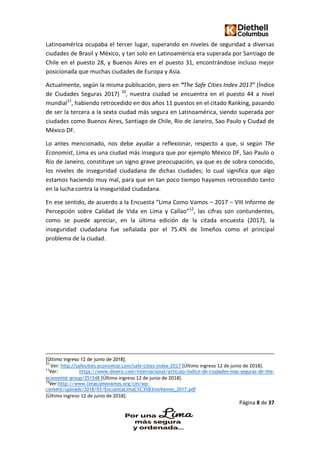 Página 8 de 37
Latinoamérica ocupaba el tercer lugar, superando en niveles de seguridad a diversas
ciudades de Brasil y México, y tan solo en Latinoamérica era superada por Santiago de
Chile en el puesto 28, y Buenos Aires en el puesto 31, encontrándose incluso mejor
posicionada que muchas ciudades de Europa y Asia.
Actualmente, según la misma publicación, pero en “The Safe Cities Index 2017” (Índice
de Ciudades Seguras 2017) 10
, nuestra ciudad se encuentra en el puesto 44 a nivel
mundial11
, habiendo retrocedido en dos años 11 puestos en el citado Ranking, pasando
de ser la tercera a la sexta ciudad más segura en Latinoamérica, siendo superada por
ciudades como Buenos Aires, Santiago de Chile, Rio de Janeiro, Sao Paulo y Ciudad de
México DF.
Lo antes mencionado, nos debe ayudar a reflexionar, respecto a que, si según The
Economist, Lima es una ciudad más insegura que por ejemplo México DF, Sao Paulo o
Río de Janeiro, constituye un signo grave preocupación, ya que es de sobra conocido,
los niveles de inseguridad ciudadana de dichas ciudades; lo cual significa que algo
estamos haciendo muy mal, para que en tan poco tiempo hayamos retrocedido tanto
en la lucha contra la inseguridad ciudadana.
En ese sentido, de acuerdo a la Encuesta “Lima Como Vamos – 2017 – VIII Informe de
Percepción sobre Calidad de Vida en Lima y Callao”12
, las cifras son contundentes,
como se puede apreciar, en la última edición de la citada encuesta (2017), la
inseguridad ciudadana fue señalada por el 75.4% de limeños como el principal
problema de la ciudad.
[Último ingreso 12 de junio de 2018].
10
Ver: http://safecities.economist.com/safe-cities-index-2017 [Último ingreso 12 de junio de 2018].
11
Ver: https://www.dinero.com/internacional/articulo/indice-de-ciudades-mas-seguras-de-the-
economist-group/251548 [Último ingreso 12 de junio de 2018].
12
Ver:http://www.limacomovamos.org/cm/wp-
content/uploads/2018/03/EncuestaLimaC%C3%B3moVamos_2017.pdf
[Último ingreso 12 de junio de 2018].
 