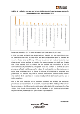 Página 9 de 37
Gráfico N° 1: ¿Cuáles cree que son los tres problemas más importantes que afectan la
calidad de vida? Lima Metropolitana 2017
Fuente: Lima Como Vamos – 2017. VIII Informe de Percepción sobre Calidad de Vida en Lima y Callao
A pesar del grave problema que hemos descrito, diversos han sido los pretextos que
las autoridades de turno, durante años, nos han venido dando para no afrontar de
manera directa este problema; habiendo escuchado en muchas ocasiones sus
discursos que buscan justificar su inacción. Con argumentos que van desde que Lima es
una ciudad segura, que los miedos de los limeños son infundados, y que la
delincuencia es un problema de percepción, pues ésta siempre ha existido; o que la
prensa no refleja la realidad; o que los índices de victimización han disminuido, entre
otros. Esta complacencia en la forma de abordar el problema ha generado una
justificación a la inacción por parte de nuestras autoridades. Mientras tanto, vivimos
una escalada de la violencia en nuestra ciudad producto de la delincuencia, que a
todos nos afecta.
Ello se ha visto reflejado en el aumento sostenido del número de denuncias
presentadas en las comisarías de la capital, pues entre el 2011 al 2017, dicho número
ha aumentado en 42,161 denuncias adicionales, habiendo tenido sus picos en los años
2015 y 2016, donde dicho aumento fue de 54,044 y 42,559 denuncias adicionales
respectivamente, como se puede apreciar en la siguiente tabla:
 