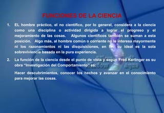FUNCIONES DE LA CIENCIA
1. EL hombre práctico, el no científico, por lo general, considera a la ciencia
como una disciplina o actividad dirigida a lograr el progreso y el
mejoramiento de las cosas. Algunos científicos también se suman a esta
posición. Algo más, al hombre común o corriente no le interesa mayormente
ni los razonamientos ni las disquisiciones, en fin, su ideal es la sola
sobreviviencia basada en la pura experiencia.
2. La función de la ciencia desde el punto de vista y según Fred Kerlinger es su
obra “Investigación del Comportamiento” es:
Hacer descubrimientos, conocer los hechos y avanzar en el conocimiento
para mejorar las cosas.
 