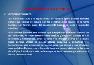 TAXONOMÍA DE LA CIENCIA
1. CIENCIAS FORMALES
-La matemática pura y la lógica formal se tipifican como ciencias formales
porque sus objetos de estudio son las construcciones ideales en la mente
humana, son formas puras del pensamiento basado en ideas y realidades
eidéticas.
-Las ciencias formales son aquellas que trabajan con símbolos creados por
los científicos, no explícitamente sobre hechos y objetivos, aunque sí, son
racionales y sistemáticos, estas ciencias nos informan acerca de la lógica.
Estas ciencias utilizan el método clásico (inductivo y deductivo) y el
hermenéutico para establecer la relación entre sus signos y sus símbolos,
usan variables lógicas y su coherencia tiene por base el sistema de las leyes
de la lógica formal y por esta razón es que se tiene completa garantía acerca
de sus demostraciones.
 