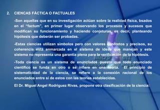 2. CIENCAS FÁCTICA O FACTUALES
-Son aquellas que en su investigación actúan sobre la realidad física, bsados
en el “factum”, en primer lugar observando los procesos y sucesos que
modifican su funcionamiento y haciendo conjeturas, es decir, planteando
hipótesis que deberán ser probadas.
-Estas ciencias utilizan símbolos pero con valores concretos y precisos, su
coherencia está enmarcada en el sistema de ideas que manejan y este
sistema no representa una garantía plena para la verificación de la hipótesis.
-Toda ciencia es un sistema de enunciados puesto que todo enunciado
científico se funda en otro o se infiere en una teoría. El principio de
sistematicidad de la ciencia, se refiere a la conexión racional de los
enunciados entre sí de estos con las teorías establecidas.
El Dr. Miguel Angel Rodriguez Rivas, propone otra clasificación de la ciencia:
 