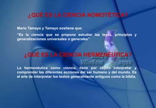 ¿QUÉ ES LA CIENCIA NOMOTÉTICA?
Mario Tamayo y Tamayo sostiene que:
“Es la ciencia que se propone estudiar las leyes, principios y
generalizaciones universales o generales”
¿QUÉ ES LA CIENCIA HERMENÉUTICA?
La hermenéutica como ciencia, tiene por objeto interpretar y
comprender las diferentes acciones del ser humano y del mundo. Es
el arte de interpretar los textos generalmente antiguos como la biblia.
 