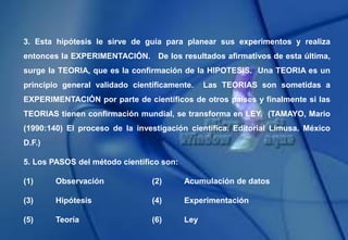 3. Esta hipótesis le sirve de guía para planear sus experimentos y realiza
entonces la EXPERIMENTACIÓN. De los resultados afirmativos de esta última,
surge la TEORIA, que es la confirmación de la HIPOTESIS. Una TEORIA es un
principio general validado científicamente. Las TEORIAS son sometidas a
EXPERIMENTACIÓN por parte de científicos de otros países y finalmente si las
TEORIAS tienen confirmación mundial, se transforma en LEY. (TAMAYO, Mario
(1990:140) El proceso de la investigación científica. Editorial Limusa. México
D.F.)
5. Los PASOS del método científico son:
(1) Observación (2) Acumulación de datos
(3) Hipótesis (4) Experimentación
(5) Teoría (6) Ley
 