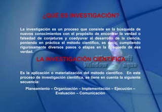 ¿QUÉ ES INVESTIGACIÓN?
La investigación es un proceso que consiste en la búsqueda de
nuevos conocimientos con el propósito de encontrar la verdad o
falsedad de conjeturas y coadyuvar al desarrollo de la ciencia,
poniendo en práctica el método científico, es decir, cumpliendo
rigurosamente diversos pasos o etapas en la búsqueda de esa
verdad.
LA INVESTIGACIÓN CIENTÍFICA
Es la aplicación o materialización del método científico. En este
proceso de investigación científica, se tiene en cuenta la siguiente
secuencia:
Planeamiento – Organización – Implementación – Ejecución –
Evaluación – Comunicación
 