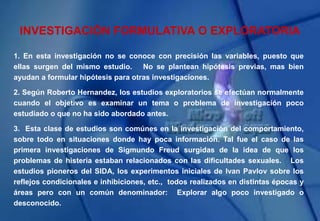 INVESTIGACIÓN FORMULATIVA O EXPLORATORIA
1. En esta investigación no se conoce con precisión las variables, puesto que
ellas surgen del mismo estudio. No se plantean hipótesis previas, mas bien
ayudan a formular hipótesis para otras investigaciones.
2. Según Roberto Hernandez, los estudios exploratorios se efectúan normalmente
cuando el objetivo es examinar un tema o problema de investigación poco
estudiado o que no ha sido abordado antes.
3. Esta clase de estudios son comúnes en la investigación del comportamiento,
sobre todo en situaciones donde hay poca información. Tal fue el caso de las
primera investigaciones de Sigmundo Freud surgidas de la idea de que los
problemas de histeria estaban relacionados con las dificultades sexuales. Los
estudios pioneros del SIDA, los experimentos iniciales de Ivan Pavlov sobre los
reflejos condicionales e inhibiciones, etc., todos realizados en distintas épocas y
áreas pero con un común denominador: Explorar algo poco investigado o
desconocido.
 