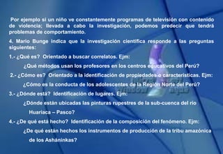 Por ejemplo si un niño ve constantemente programas de televisión con contenido
de violencia; llevada a cabo la investigación, podemos predecir que tendrá
problemas de comportamiento.
4. Mario Bunge indica que la investigación científica responde a las preguntas
siguientes:
1.- ¿Qué es? Orientado a buscar correlatos. Ejm:
¿Qué métodos usan los profesores en los centros educativos del Perú?
2.- ¿Cómo es? Orientado a la identificación de propiedades o características. Ejm:
¿Cómo es la conducta de los adolescentes de la Región Norte del Perú?
3.- ¿Dónde está? Identificación de lugares. Ejm:
¿Dónde están ubicadas las pinturas rupestres de la sub-cuenca del río
Huariaca – Pasco?
4.- ¿De qué está hecho? Identificación de la composición del fenómeno. Ejm:
¿De qué están hechos los instrumentos de producción de la tribu amazónica
de los Asháninkas?
 