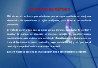 CONCEPTO DE MÉTODO
Método es el camino o procedimiento que se sigue mediante un conjunto
sistemático de operaciones y reglas prefijadas, para alcanzar un resultado
propuesto.
El método es el orden que se sigue en las ciencias para hallar la verdad y
enseñar la manera de alcanzar el objetivo, también es un determinado
procedimiento para ordenar una actividad. Considerando la forma como se
trata el fenómeno o hecho (natural o experimentalmente) y el rigor en el
control y manipulación de las variables de estudio.
Existen métodos básicos de investigación que a continuación se explican:
 