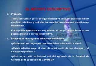 EL MÉTODO DESCRIPTIVO
a. Propósito
Todos concuerdan que el enfoque descriptivo tiene por objeto identificar
clasificar, relacionar y delimitar las variables que operan en una situación
determinada.
Como puede apreciarse, es muy extenso el campo de problemas al que
pueda aplicarse el enfoque descriptivo.
b. Ejemplos de interrogantes del método descriptivo:
-¿Cuáles son los rasgos psicosociales del estudiante alto andino?
-¿Existe relación entre el nivel de rendimiento de los alumnos y el
carácter del profesor?
-¿Cuál es el perfil profesional real del egresado de la Facultad de
Ciencias de la Educación de la UNMSM?
 
