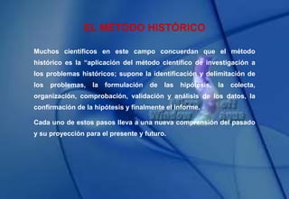 EL MÉTODO HISTÓRICO
Muchos científicos en este campo concuerdan que el método
histórico es la “aplicación del método científico de investigación a
los problemas históricos; supone la identificación y delimitación de
los problemas, la formulación de las hipótesis, la colecta,
organización, comprobación, validación y análisis de los datos, la
confirmación de la hipótesis y finalmente el informe.
Cada uno de estos pasos lleva a una nueva comprensión del pasado
y su proyección para el presente y futuro.
 