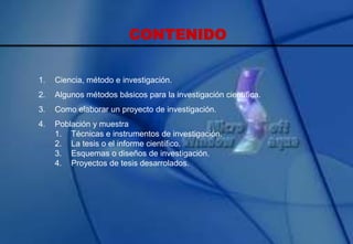 CONTENIDO
1. Ciencia, método e investigación.
2. Algunos métodos básicos para la investigación científica.
3. Como elaborar un proyecto de investigación.
4. Población y muestra
1. Técnicas e instrumentos de investigación.
2. La tesis o el informe científico.
3. Esquemas o diseños de investigación.
4. Proyectos de tesis desarrolados.
 