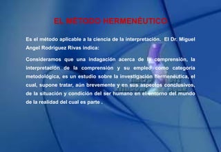 EL MÉTODO HERMENÉUTICO
Es el método aplicable a la ciencia de la interpretación. El Dr. Miguel
Angel Rodriguez Rivas indica:
Consideramos que una indagación acerca de la comprensión, la
interpretación de la comprensión y su empleo como categoría
metodológica, es un estudio sobre la investigación hermenéutica, el
cual, supone tratar, aún brevemente y en sus aspectos conclusivos,
de la situación y condición del ser humano en el entorno del mundo
de la realidad del cual es parte .
 