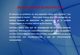 INVESTIGACIÓN EX POSTFACTO
El término ex postfacto es una expresión latina que significa “con
posterioridad al hecho”. Sirva para indicar que la investigación se
efectúa después de determinar las alteraciones de la variable
independiente en el curso natural de los hechos.
Kerlinger define este tipo de investigación de un modo bastante
suscinto: Investigación sistemática empírica, en la cual el científico
no tiene control directo sobre las variables independientes porque ya
acontecieron sus manifestaciones o por ser intrínsicamente
manipulables.
 