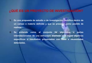 ¿QUÉ ES UN PROYECTO DE INVESTIGACIÓN?
1. Es una propuesta de estudio o de investigación científica dentro de
un campo o materia definida y que se presenta como posible de
realizar.
2. Se entiende como el conjunto de elementos o partes
interralacionadas de una estructura diseñada para lograr objetivos
específicos o resultados proyectados con base a necesidades
detectadas.
 