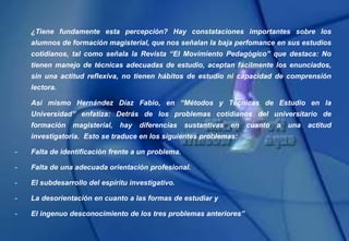 ¿Tiene fundamente esta percepción? Hay constataciones importantes sobre los
alumnos de formación magisterial, que nos señalan la baja perfomance en sus estudios
cotidianos, tal como señala la Revista “El Movimiento Pedagógico” que destaca: No
tienen manejo de técnicas adecuadas de estudio, aceptan fácilmente los enunciados,
sin una actitud reflexiva, no tienen hábitos de estudio ni capacidad de comprensión
lectora.
Así mismo Hernández Díaz Fabio, en “Métodos y Técnicas de Estudio en la
Universidad” enfatiza: Detrás de los problemas cotidianos del universitario de
formación magisterial, hay diferencias sustantivas en cuanto a una actitud
investigatoria. Esto se traduce en los siguientes problemas:
- Falta de identificación frente a un problema.
- Falta de una adecuada orientación profesional.
- El subdesarrollo del espíritu investigativo.
- La desorientación en cuanto a las formas de estudiar y
- El ingenuo desconocimiento de los tres problemas anteriores”
 