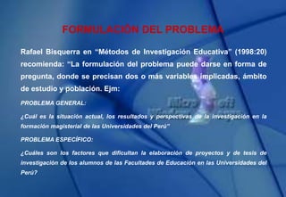 Rafael Bisquerra en “Métodos de Investigación Educativa” (1998:20)
recomienda: “La formulación del problema puede darse en forma de
pregunta, donde se precisan dos o más variables implicadas, ámbito
de estudio y población. Ejm:
PROBLEMA GENERAL:
¿Cuál es la situación actual, los resultados y perspectivas de la investigación en la
formación magisterial de las Universidades del Perú”
PROBLEMA ESPECÍFICO:
¿Cuáles son los factores que dificultan la elaboración de proyectos y de tesis de
investigación de los alumnos de las Facultades de Educación en las Universidades del
Perú?
FORMULACIÓN DEL PROBLEMA
 