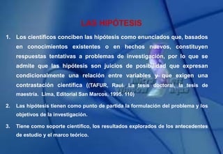 1. Los científicos conciben las hipótesis como enunciados que, basados
en conocimientos existentes o en hechos nuevos, constituyen
respuestas tentativas a problemas de investigación, por lo que se
admite que las hipótesis son juicios de posibilidad que expresan
condicionalmente una relación entre variables y que exigen una
contrastación científica ((TAFUR, Raul. La tesis doctoral, la tesis de
maestría. Lima, Editorial San Marcos, 1995. 110)
2. Las hipótesis tienen como punto de partida la formulación del problema y los
objetivos de la investigación.
3. Tiene como soporte científico, los resultados explorados de los antecedentes
de estudio y el marco teórico.
LAS HIPÓTESIS
 