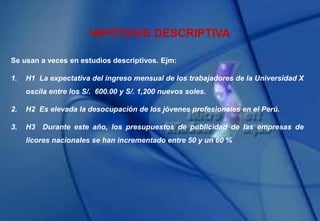 HIPÓTESIS DESCRIPTIVA
Se usan a veces en estudios descriptivos. Ejm:
1. H1 La expectativa del ingreso mensual de los trabajadores de la Universidad X
oscila entre los S/. 600.00 y S/. 1,200 nuevos soles.
2. H2 Es elevada la desocupación de los jóvenes profesionales en el Perú.
3. H3 Durante este año, los presupuestos de publicidad de las empresas de
licores nacionales se han incrementado entre 50 y un 60 %
 