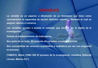 VARIABLES
La variable es un aspecto o dimensión de un fenómeno que tiene como
característica la capacidad de asumir distintos valores. Símbolo al cual se
asignan valores o números.
Las variables ayudan a analiza la realidad, que viene a ser el objeto de la
investigación.
Orienta al establecimiento de indicadores.
Son parte de un todo. El conjunto de variables constituye el todo.
Son susceptibles de variación cuantitativa o cualitativa por ser una magnitud
en proceso.
(TAMAYO, Mario (1990:148) El proceso de la investigación científica. Editorial
Limusa. México D.F.)
 