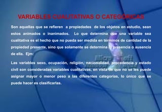 VARIABLES CUALITATIVAS O CATEGÓRICAS
Son aquellas que se refieren a propiedades de los objetos en estudio, sean
estos animados o inanimados. Lo que determina que una variable sea
cualitativa es el hecho que no pueda ser medida en términos de cantidad de la
propiedad presente, sino que solamente se determina la presencia o ausencia
de ella. Ejm:
Las variables sexo, ocupación, religión, nacionalidad, procedencia y estado
civil son consideradas variables cualitativas, en vista de que no se les puede
asignar mayor o menor peso a las diferentes categorías, lo único que se
puede hacer es clasificarlas.
 