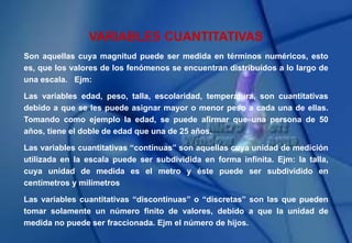 VARIABLES CUANTITATIVAS
Son aquellas cuya magnitud puede ser medida en términos numéricos, esto
es, que los valores de los fenómenos se encuentran distribuídos a lo largo de
una escala. Ejm:
Las variables edad, peso, talla, escolaridad, temperatura, son cuantitativas
debido a que se les puede asignar mayor o menor peso a cada una de ellas.
Tomando como ejemplo la edad, se puede afirmar que una persona de 50
años, tiene el doble de edad que una de 25 años.
Las variables cuantitativas “contínuas” son aquellas cuya unidad de medición
utilizada en la escala puede ser subdividida en forma infinita. Ejm: la talla,
cuya unidad de medida es el metro y éste puede ser subdividido en
centímetros y milímetros
Las variables cuantitativas “discontínuas” o “discretas” son las que pueden
tomar solamente un número finito de valores, debido a que la unidad de
medida no puede ser fraccionada. Ejm el número de hijos.
 