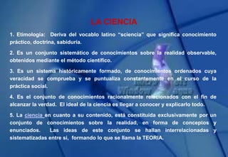LA CIENCIA
1. Etimología: Deriva del vocablo latino “sciencia” que significa conocimiento
práctico, doctrina, sabiduría.
2. Es un conjunto sistemático de conocimientos sobre la realidad observable,
obtenidos mediante el método científico.
3. Es un sistema históricamente formado, de conocimientos ordenados cuya
veracidad se comprueba y se puntualiza constantemente en el curso de la
práctica social.
4. Es el conjunto de conocimientos racionalmente relacionados con el fin de
alcanzar la verdad. El ideal de la ciencia es llegar a conocer y explicarlo todo.
5. La ciencia en cuanto a su contenido, está constituída exclusivamente por un
conjunto de conocimientos sobre la realidad, en forma de conceptos y
enunciados. Las ideas de este conjunto se hallan interrelacionadas y
sistematizadas entre sí, formando lo que se llama la TEORIA.
 
