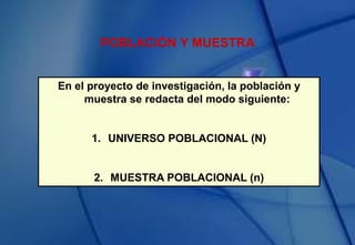 POBLACIÓN Y MUESTRA
En el proyecto de investigación, la población y
muestra se redacta del modo siguiente:
1. UNIVERSO POBLACIONAL (N)
2. MUESTRA POBLACIONAL (n)
 