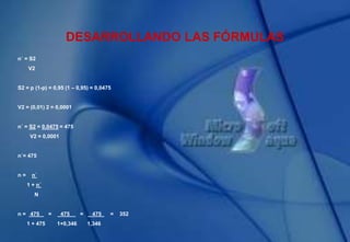 DESARROLLANDO LAS FÓRMULAS
n´ = S2
V2
S2 = p (1-p) = 0,95 (1 – 0,95) = 0,0475
V2 = (0,01) 2 = 0,0001
n´ = S2 = 0,0475 = 475
V2 = 0,0001
n´= 475
n = n´
1 + n´
N
n = 475 = 475 = 475 = 352
1 + 475 1+0,346 1,346
 