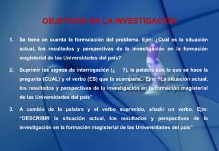 OBJETIVOS DE LA INVESTIGACIÓN
1. Se tiene en cuenta la formulación del problema. Ejm: ¿Cuál es la situación
actual, los resultados y perspectivas de la investigación en la formación
magisterial de las Universidades del país?
2. Suprimir los signos de interrogación (¿ ?), la palabra con la que se hace la
pregunta (CUAL) y el verbo (ES) que la acompaña. Ejm: “La situación actual,
los resultados y perspectivas de la investigación en la formación magisterial
de las Universidades del país”
3. A cambio de la palabra y el verbo suprimido, añadir un verbo. Ejm:
“DESCRIBIR la situación actual, los resultados y perspectivas de la
investigación en la formación magisterial de las Universidades del país”
 