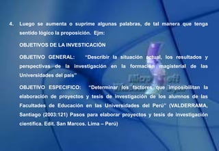4. Luego se aumenta o suprime algunas palabras, de tal manera que tenga
sentido lógico la proposición. Ejm:
OBJETIVOS DE LA INVESTICACIÓN
OBJETIVO GENERAL: “Describir la situación actual, los resultados y
perspectivas de la investigación en la formación magisterial de las
Universidades del país”
OBJETIVO ESPECIFICO: “Determinar los factores que imposibilitan la
elaboración de proyectos y tesis de investigación de los alumnos de las
Facultades de Educación en las Universidades del Perú” (VALDERRAMA,
Santiago (2003:121) Pasos para elaborar proyectos y tesis de investigación
científica. Edit. San Marcos. Lima – Perú)
 