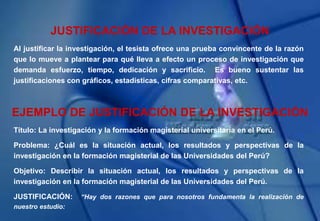 JUSTIFICACIÓN DE LA INVESTIGACIÓN
Al justificar la investigación, el tesista ofrece una prueba convincente de la razón
que lo mueve a plantear para qué lleva a efecto un proceso de investigación que
demanda esfuerzo, tiempo, dedicación y sacrificio. Es bueno sustentar las
justificaciones con gráficos, estadísticas, cifras comparativas, etc.
EJEMPLO DE JUSTIFICACIÓN DE LA INVESTIGACIÓN
Título: La investigación y la formación magisterial universitaria en el Perú.
Problema: ¿Cuál es la situación actual, los resultados y perspectivas de la
investigación en la formación magisterial de las Universidades del Perú?
Objetivo: Describir la situación actual, los resultados y perspectivas de la
investigación en la formación magisterial de las Universidades del Perú.
JUSTIFICACIÓN: “Hay dos razones que para nosotros fundamenta la realización de
nuestro estudio:
 