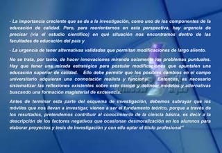 - La importancia creciente que se da a la investigación, como uno de los componentes de la
educación de calidad. Pero, para reorientarnos en esta perspectiva, hay urgencia de
precisar (vía el estudio científico) en qué situación nos encontramos dentro de las
facultades de educación del país y
- La urgencia de tener alternativas validadas que permitan modificaciones de largo aliento.
No se trata, por tanto, de hacer innovaciones mirando solamente los problemas puntuales.
Hay que tener una mirada estratégica para postular modificaciones que apuntalen una
educación superior de calidad. Ello debe permitir que los posibles cambios en el campo
universitario adquieran una connotación realista y funcional. Entonces, es necesario
sistematizar las reflexiones existentes sobre este campo y delinear modelos y alternativas
buscando una formación magisterial de excelencia.
Antes de terminar esta parte del esquema de investigación, debemos subrayar que los
móviles que nos llevan a investigar, vienen a ser el fundamento teórico, porque a través de
los resultados, pretendemos contribuir al conocimiento de la ciencia básica, es decir a la
descripción de los factores negativos que ocasionan desmoralización en los alumnos para
elaborar proyectos y tesis de investigación y con ello optar el título profesional”
 
