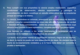 6. Para cumplir con sus propósitos la ciencia emplea mediciones, especifica
condiciones de observación, efectúa experimentos y persigue la
generalización, es decir, constituye un estudio sistemático que se caracteriza
porque se corrige a sí misma.
7. La ciencia, basándose en axiomas, presupone que su naturaleza de describir,
explicar y ampliar conocimientos se sitúa más allá de la existencia, de verdad
o falsedad de dicho conocimiento. Entre los presupuestos axiomáticos cuya
eficacia hace posible la tarea epistémica, conviene destacar los pasos sgtes:
-Los hechos, se refieren a los actos, ocurrencias o fenómenos que se
presentan en la realidad o en los procesos de estudio.
-La teoría, es el primer intento de explicación racional y lógica de los hechos,
es decir, la teoría no puede ser una especulación de ideas. No siempre toda la
teoría es necesariamente verdadera y si lo fuera, ésta deber ser sometida a
prueba o verficación.
 